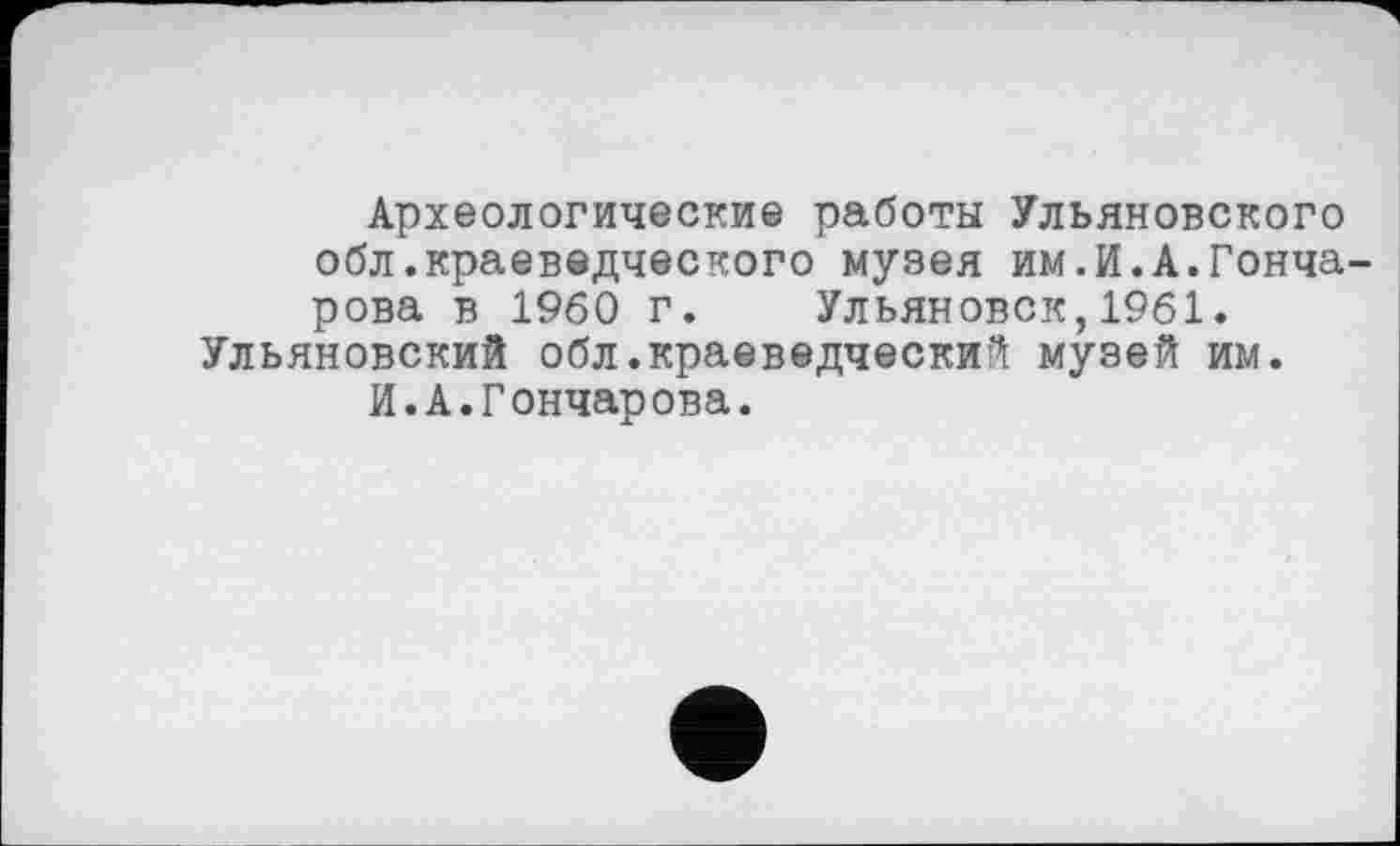 ﻿Археологические работы Ульяновского обл.краеведческого музея им.И.А.Гончарова в I960 г. Ульяновск,1961. Ульяновский обл.краеведческий музей им.
И.А.Гончарова.